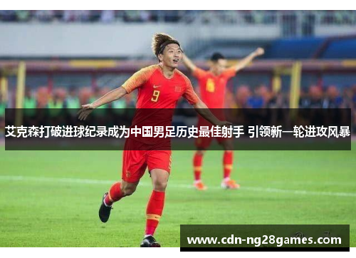 艾克森打破进球纪录成为中国男足历史最佳射手 引领新一轮进攻风暴