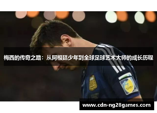 梅西的传奇之路：从阿根廷少年到全球足球艺术大师的成长历程