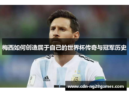 梅西如何创造属于自己的世界杯传奇与冠军历史