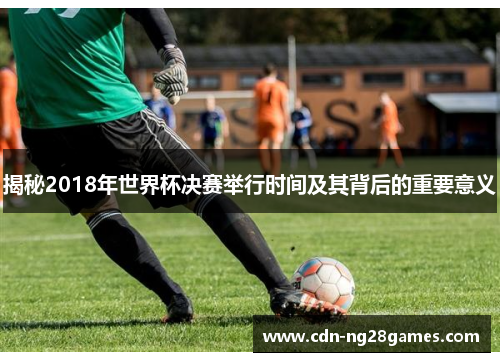 揭秘2018年世界杯决赛举行时间及其背后的重要意义