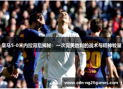皇马5-0米内拉背后揭秘：一次完美胜利的战术与精神较量