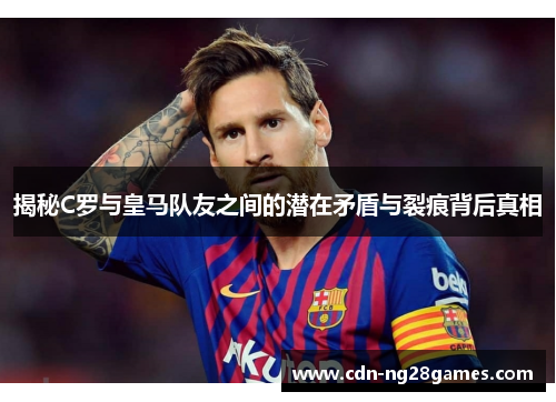 揭秘C罗与皇马队友之间的潜在矛盾与裂痕背后真相