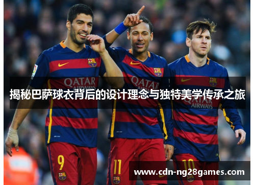 揭秘巴萨球衣背后的设计理念与独特美学传承之旅 揭秘巴萨球衣背后的设计理念与独特美学传承之旅