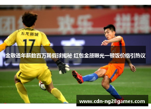 金敬道年薪数百万踢假球揭秘 红包金额曝光一顿饭价格引热议 金敬道年薪数百万踢假球揭秘 红包金额曝光一顿饭价格引热议