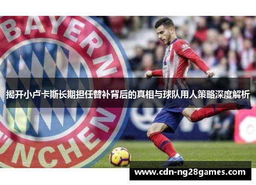 揭开小卢卡斯长期担任替补背后的真相与球队用人策略深度解析