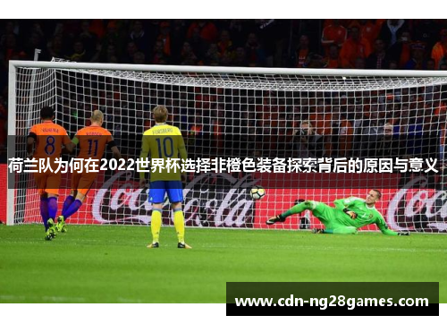 荷兰队为何在2022世界杯选择非橙色装备探索背后的原因与意义 荷兰队为何在2022世界杯选择非橙色装备探索背后的原因与意义