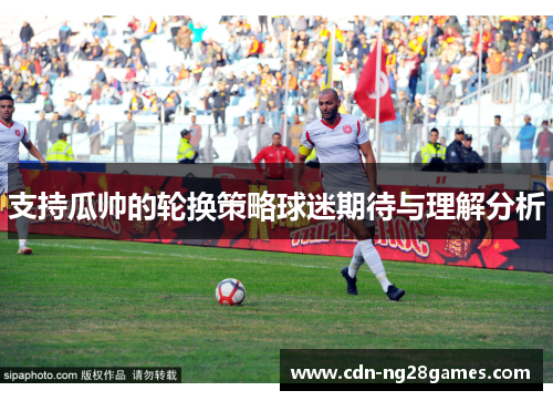 支持瓜帅的轮换策略球迷期待与理解分析 支持瓜帅的轮换策略球迷期待与理解分析