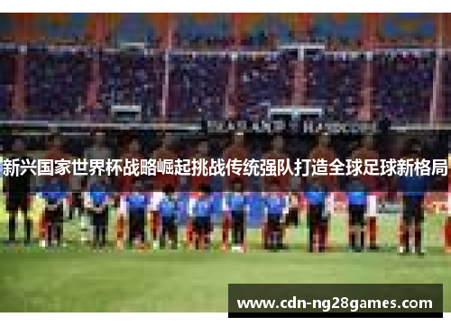 新兴国家世界杯战略崛起挑战传统强队打造全球足球新格局