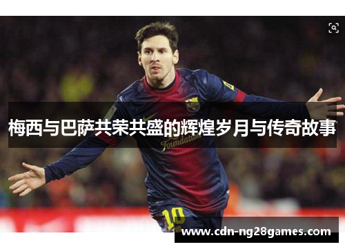 梅西与巴萨共荣共盛的辉煌岁月与传奇故事