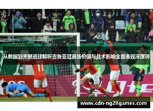 从数据到关键进球解析吉鲁亚冠赛场价值与战术影响全面表现深度评