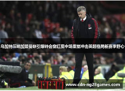 乌加特压哨加盟曼联引爆转会窗红魔中场重塑冲击英超格局新赛季野心 乌加特压哨加盟曼联引爆转会窗红魔中场重塑冲击英超格局新赛季野心