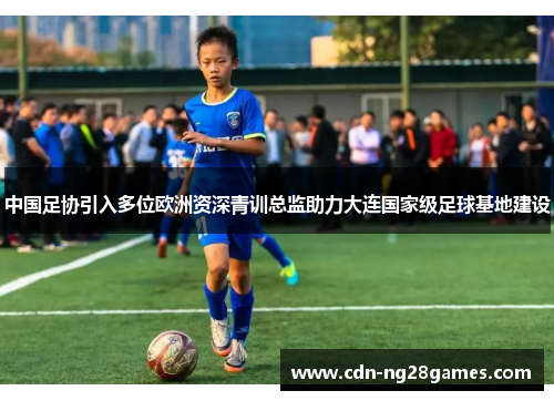 中国足协引入多位欧洲资深青训总监助力大连国家级足球基地建设