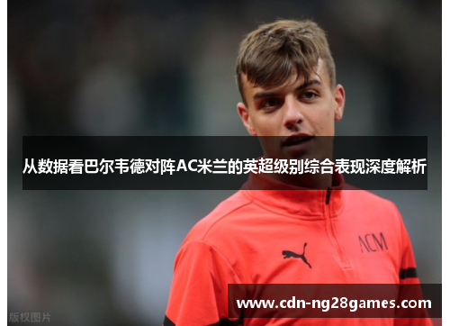 从数据看巴尔韦德对阵AC米兰的英超级别综合表现深度解析 从数据看巴尔韦德对阵AC米兰的英超级别综合表现深度解析