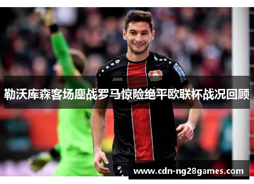 勒沃库森客场鏖战罗马惊险绝平欧联杯战况回顾 勒沃库森客场鏖战罗马惊险绝平欧联杯战况回顾
