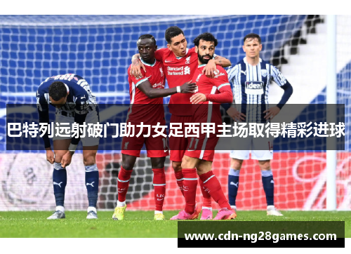 巴特列远射破门助力女足西甲主场取得精彩进球 巴特列远射破门助力女足西甲主场取得精彩进球
