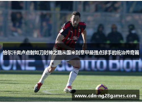 恰尔汗奥卢点射如刀封神之路从国米到意甲最强点球手的统治传奇篇