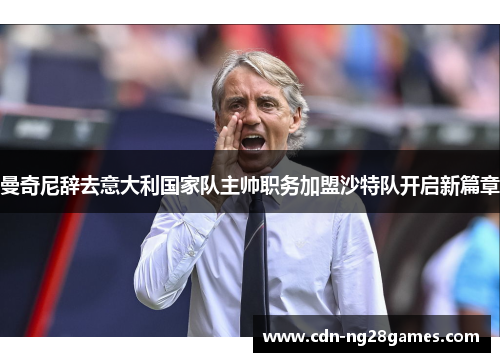 曼奇尼辞去意大利国家队主帅职务加盟沙特队开启新篇章