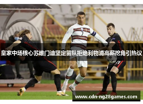 皇家中场核心苏维门迪坚定留队拒绝利物浦高薪挖角引热议