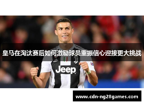 皇马在淘汰赛后如何激励球员重振信心迎接更大挑战