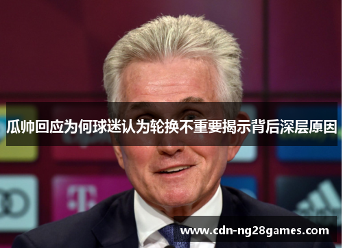 瓜帅回应为何球迷认为轮换不重要揭示背后深层原因