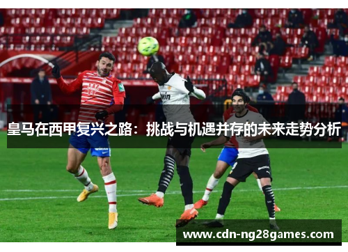 皇马在西甲复兴之路：挑战与机遇并存的未来走势分析