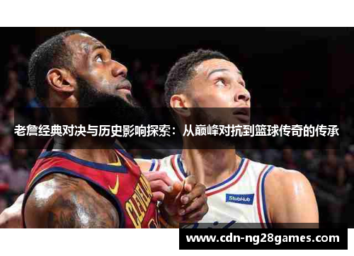 老詹经典对决与历史影响探索：从巅峰对抗到篮球传奇的传承