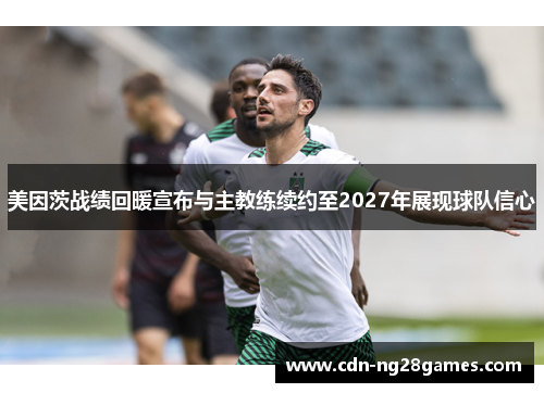 美因茨战绩回暖宣布与主教练续约至2027年展现球队信心 美因茨战绩回暖宣布与主教练续约至2027年展现球队信心